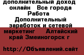 дополнительный доход  онлайн - Все города Работа » Дополнительный заработок и сетевой маркетинг   . Алтайский край,Змеиногорск г.